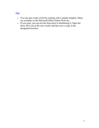 Tips
• You can also create a form by starting with a sample template. Many
are available on the Microsoft Office Online Web site.
• If you want, you can test the form prior to distributing it. Open the
form, fill it out as the user would, and then save a copy in the
designated location.
5
 