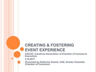 CREATING & FOSTERING EVENT EXPERIENCE CACCE | Carolinas Association of Chamber of Commerce Executives 5.18.2011 Presented by Katherine Swartz, CAE, Greater Columbia Chamber of Commerce 