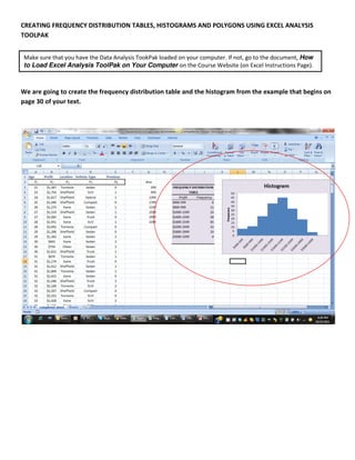 CREATING FREQUENCY DISTRIBUTION TABLES, HISTOGRAMS AND POLYGONS USING EXCEL ANALYSIS
TOOLPAK


Make sure that you have the Data Analysis TookPak loaded on your computer. If not, go to the document, How
to Load Excel Analysis ToolPak on Your Computer on the Course Website (on Excel Instructions Page).



We are going to create the frequency distribution table and the histogram from the example that begins on
page 30 of your text.
 