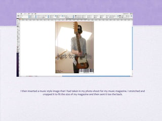 I then inserted a music style image that I had taken in my photo shoot for my music magazine. I stretched and
                    cropped it to fit the size of my magazine and then sent it too the back.
 