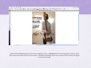 I then started adding features to the music magazine cover. I highlighted the move important words to make
them stand out and fit with the house style. I changed the fittings of the text so that it fitted around the figure
                                              in my central image.
 