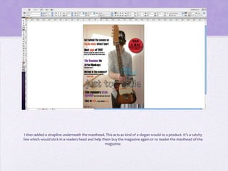 I then added a strapline underneath the masthead. This acts as kind of a slogan would to a product. It’s a catchy
line which would stick in a readers head and help them buy the magazine again or to reader the masthead of the
                                                    magazine.
 