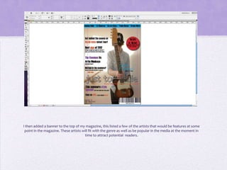 I then added a banner to the top of my magazine, this listed a few of the artists that would be features at some
 point in the magazine. These artists will fit with the genre as well as be popular in the media at the moment in
                                        time to attract potential readers.
 