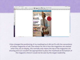 I then changed the positioning of my masthead as it did not fit with the conventions
  of todays magazines of sell. One reason for this is how the magazines are stacked
   when they are on display, this normally only means the top of the magazines are
showing and so it wouldn’t be appropriated to place the masthead at the bottom of
         the magazine where it would not be seen by the target readership.
 