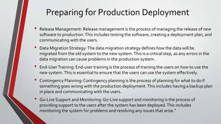 Preparing for Production Deployment
• Release Management: Release management is the process of managing the release of new
software to production.This includes testing the software, creating a deployment plan, and
communicating with the users.
• Data Migration Strategy:The data migration strategy defines how the data will be
migrated from the old system to the new system.This is a critical step, as any errors in the
data migration can cause problems in the production system.
• End-UserTraining: End-user training is the process of training the users on how to use the
new system.This is essential to ensure that the users can use the system effectively.
• Contingency Planning:Contingency planning is the process of planning for what to do if
something goes wrong with the production deployment.This includes having a backup plan
in place and communicating with the users.
• Go-Live Support and Monitoring:Go-Live support and monitoring is the process of
providing support to the users after the system has been deployed.This includes
monitoring the system for problems and resolving any issues that arise."
 