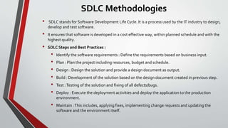 SDLC Methodologies
• SDLC stands for Software Development Life Cycle. It is a process used by the IT industry to design,
develop and test software.
• It ensures that software is developed in a cost effective way, within planned schedule and with the
highest quality.
• SDLC Steps and Best Practices :
• Identify the software requirements : Define the requirements based on business input.
• Plan : Plan the project including resources, budget and schedule.
• Design : Design the solution and provide a design document as output.
• Build : Development of the solution based on the design document created in previous step.
• Test :Testing of the solution and fixing of all defects/bugs.
• Deploy : Execute the deployment activities and deploy the application to the production
environment.
• Maintain :This includes, applying fixes, implementing change requests and updating the
software and the environment itself.
 