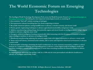 Gartner’s 2014 Hype Cycle for Emerging
Technologies
• Gartner’s 2014 Hype Cycle for Emerging Technologies is covered by the Future World Technology Roadmap,
presented as Six Business Era Model: Stage 1: Analog; Stage 2: Web; Stage 3: E-Business; Stage 4: Digital
Marketing; Stage 5: Digital Business; Stage 6: Autonomous.
• The Digital Marketing stage technologies comprise: Software-Defined Anything; Volumetric and
Holographic Displays; Neurobusiness; Data Science; Prescriptive Analytics; Complex Event Processing; Big
Data; In-Memory DBMS; Content Analytics; Hybrid Cloud Computing; Gamification; Augmented Reality;
Cloud Computing; NFC; Virtual Reality; Gesture Control; In-Memory Analytics; Activity Streams; Speech
Recognition.
• The Digital Business stage technologies comprise: Bioacoustic Sensing; Digital Security; Smart
Workspace; Connected Home; 3D Bioprinting Systems; Affective Computing; Speech-to-Speech Translation;
Internet of Things; Cryptocurrencies; Wearable User Interfaces; Consumer 3D Printing; Machine-to-Machine
Communication Services; Mobile Health Monitoring; Enterprise 3D Printing; 3D Scanners; Consumer
Telematics.
• Virtual Personal Assistants; Human Augmentation; Brain-Computer Interface; Quantum Computing; Smart
Robots; Biochips; Smart Advisors; Autonomous Vehicles; Natural-Language Question Answering.
• The Autonomous stage emerging technologies involve: Virtual Personal Assistants; Human
Augmentation; Brain-Computer Interface; Quantum Computing; Smart Robots; Biochips; Smart Advisors;
Autonomous Vehicles; Natural-Language Question Answering.
• Gartner’s 2014 Hype Cycle for Emerging Technologies:Strategic Intelligence - Foresight
CREATING THE FUTURE All Rights Reserved Azamat Abdoullaev 2013-2017
 