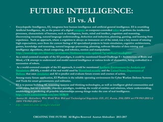 The World Economic Forum on Emerging
Technologies
• The Intelligent World Technology Development Path covers the World Economic Forum’s
Meta-Council foresight on Emerging Technologies identifying the most important technological trends as consisting
of:
• 1. Zero-emission “fuel cell” vehicles running on hydrogen
• 2. Next-generation robotics benefiting from the cloud-computing revolution
• 3. Recyclable thermoset plastics cutting landfill waste to advance a circular economy and cleaner world
• 4. Precise genetic engineering techniques to advance agricultural sustainability and greener world
• 5. Additive manufacturing making things, from printable organs and circuit boards to intelligent clothes using a digital
template to advance a digitally smart world
• 6. Emergent artificial intelligence learning automatically while interacting with the changing environment to become
super-intelligent machines to advance an intelligent world
• 7. Distributed manufacturing replacing the material supply chain with digital information to advance a smart world
• 8. ‘Sense and avoid’ drones, unmanned aerial vehicles, able to sense and respond to their local environment to advance
a smart world
• 9. Neuromorphic technology simulating the brain’s architecture, its many neuronal connections, to deliver a critical
increase in a computer’s thinking and responding power to advance a smart digital world of intelligent small-scale
machines, intelligent cameras and smartphones, or smart data-crunching machines for financial markets or climate
forecasting
• 10. Digital genome delivering your genetic code on a USB stick for more personalized and effective healthcare to
advance an intelligent and healthy world.
CREATING THE FUTURE All Rights Reserved Azamat Abdoullaev 2013-2017
 