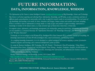 FUTURE INTELLIGENCE:
EI vs. AI
• Encyclopedic Intelligence, EI, integrates best human intelligence and artificial general intelligence. EI is overriding
Artificial Intelligence, AI, as the power of a digital computer or computer-controlled robot to perform the intellectual
processes, characteristic of humans, such as intelligence, brain, mind and intellect, cognition and reasoning,
discoverying meaning, natural language understanding, deduction and induction, planning, gaming, and learning from
experience. Such an approach, where a cognition is always an immanent act of the mind, was a key reason of missing
high expectations, seen from the current listing of AI specialized projects in brain simulation, cognitive architectures,
games, knowledge and reasoning, natural language processing, planning, software libraries of data mining and
intelligence algorithms, cloud computing, and robotics, motion and manipulation.
http://sourceforge.net/directory/os:windows/freshness:recently-updated/?q=artificial+intelligence
• As a mind-centered example of the EI paradigm, it could be mentioned Grand Challenge 5 – Architecture of Brain and
Mind, a UK attempt to understand and model natural intelligence at various levels of abstraction, being embodied in a
succession of robots.
• As a world-centered example of the EI approach, it could be mentioned
Synthetic Environment for Analysis and Simulations (SEAS), a model of the real world used by Homeland security and
the United States Department of Defense that uses simulation and AI to predict and evaluate future events and courses
of action.
• Among many future application, EI Platform is the reliable operating environment for Cyber Warfare Defense Systems
and Tools for smart governments and militaries.
• EI is to pursue building AI, reasoning systems and thinking technologies, as well as intelligent global communities and
smart cities, but on a scientific objective paradigm, modeling the world of entities and relations, where understanding,
establishing or predicting all possible relationships among things make the core of real intelligence. http://
www.sciencecentral.com/site/4538138
• Azamat Sh. Abdoullaev, Wise World Wide Web and Technological Singularity; EIS ; EU, Russia, 2016; ISBN set 978-9963-2202-1-Azamat Sh. Abdoullaev, Wise World Wide Web and Technological Singularity; EIS ; EU, Russia, 2016; ISBN set 978-9963-2202-1-
2; ISBN 978-9963-2202-4-32; ISBN 978-9963-2202-4-3
• http://www.lulu.com/spotlight/shamashhttp://www.lulu.com/spotlight/shamash
• https://https://www.slideshare.net/ashabook/encyclopedic-intelligence-deepwww.slideshare.net/ashabook/encyclopedic-intelligence-deep
CREATING THE FUTURE All Rights Reserved Azamat Abdoullaev 2013-2017
 