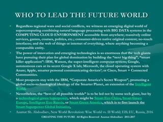 THE SINGULARITY WORLD 2030:THE SINGULARITY WORLD 2030:
The Beginning of New Human HistoryThe Beginning of New Human History
• The Technological Singularity is when the smartest machines outsmart the smartest humans.
• “Ever accelerating progress of technology and changes in the mode of human life, which gives the appearance of
approaching some essential singularity in the history of the race beyond which human affairs, as we know them,
could not continue."
• “We will soon create intelligences greater than our own. When this happens, human history will have reached a
kind of singularity, an intellectual transition as impenetrable as the knotted space-time at the center of a black hole,
and the world will pass far beyond our understanding”.
• ““The Singularity, however, would involve people dying in the flesh and being uploaded into a computer andThe Singularity, however, would involve people dying in the flesh and being uploaded into a computer and
remaining conscious”. In order to keep living, even after death, as post-humans, we would need to reverse engineerremaining conscious”. In order to keep living, even after death, as post-humans, we would need to reverse engineer
the human brain, abandon our physical bodies and have our minds programed into a smart virtual reality.the human brain, abandon our physical bodies and have our minds programed into a smart virtual reality.
• I set the judgment date for the Singularity—representing a profound and disruptive transformation in humanI set the judgment date for the Singularity—representing a profound and disruptive transformation in human
history when Encyclopedic Machine Intelligence is to disrupt Biological Human Intelligence —before 2030.history when Encyclopedic Machine Intelligence is to disrupt Biological Human Intelligence —before 2030.
• "Within 15 years, we will have the technological means to create superhuman intelligence. Shortly after, the human"Within 15 years, we will have the technological means to create superhuman intelligence. Shortly after, the human
era will be ended."era will be ended."
• All human forecasting beyond 2030 could be just senseless unless humans projected as cyber-physical entities.All human forecasting beyond 2030 could be just senseless unless humans projected as cyber-physical entities.
• Azamat Sh. Abdoullaev, Wise World Wide Web and Technological Singularity; EIS ; EU, Russia, 2016; ISBN set 978-9963-2202-1-Azamat Sh. Abdoullaev, Wise World Wide Web and Technological Singularity; EIS ; EU, Russia, 2016; ISBN set 978-9963-2202-1-
2; ISBN 978-9963-2202-4-32; ISBN 978-9963-2202-4-3
• http://www.lulu.com/spotlight/shamashhttp://www.lulu.com/spotlight/shamash
• SMART World: http://www.worldxxi.comSMART World: http://www.worldxxi.com//
• https://https://www.slideshare.net/ashabook/encyclopedic-intelligence-deepwww.slideshare.net/ashabook/encyclopedic-intelligence-deep
CREATING THE FUTURE All Rights
Reserved Azamat Abdoullaev 2013-2017
 