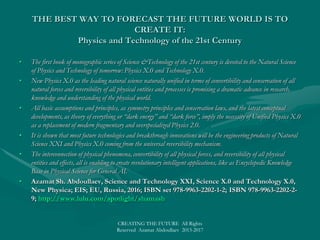 WHO’s TO LEAD THE FUTURE WORLDWHO’s TO LEAD THE FUTURE WORLD
• Regardless regional wars and social conflicts, we witness an emerging digital world of
supercomputing combining natural language processing with BIG DATA systems in the
COMPUTING CLOUD ENVIRONMENT accessible from anywhere; massively online
services, games, courses, politics, etc.; consumer-driven native original content; no-touch
interfaces; and the web of things or internet of everything, where anything becoming a
computable entity.
• The power of innovation and emerging technologies is so enormous that the tech giants
have pursuing their plan for global domination by building the “next big thing”, “smart
killer application”: IBM, Watson, the super-intelligent computer system; Google,
autonomous cars at its secret Google X lab; Microsoft, the cloud operating system with
Azure; Apple, smarter personal communicating devices’; or Cisco, Smart + Connected
Communities.
• Most prospects stay with the IBM, “Corporate America’s Secret Weapon”, promoting a
global socio-technological ideology of the Smarter Planet, an extension of the
Intelligent World.
• Nevertheless, the “best of all possible worlds” is to be led not by some tech giant, but by a
technological green hyperpower, which might be Smart Eco China, Smart Green Europe,
Intelligent Eco Russia, or Smart Green America, which is to first launch the Smart
Superpower Global Initiative.
• Azamat Sh. Abdoullaev, New World Revolution: Wise World vs. Ill World; EIS; EU, Russia, 2016
• SMART World: http://www.worldxxi.com/SMART World: http://www.worldxxi.com/
CREATING THE FUTURE All Rights Reserved Azamat Abdoullaev 2013-2017
 