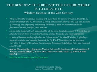 WHO’S BUILDING THE FUTURE WORLDWHO’S BUILDING THE FUTURE WORLD
TODAYTODAY
• Elon Reeve Musk, the founder, CEO and CTO of SpaceX; co-founder, CEO and product architect of Tesla Motors; co-founderElon Reeve Musk, the founder, CEO and CTO of SpaceX; co-founder, CEO and product architect of Tesla Motors; co-founder
and chairman of SolarCity, co-chairman of OpenAI; co-founder of Zip2; and co-founder of PayPal.and chairman of SolarCity, co-chairman of OpenAI; co-founder of Zip2; and co-founder of PayPal.
• The VISION AND MISSION of SolarCity, Tesla Motors, and SpaceX isThe VISION AND MISSION of SolarCity, Tesla Motors, and SpaceX is
• to change the world and humanity,to change the world and humanity,
• to reduce global warming through sustainable energy production and consumption,to reduce global warming through sustainable energy production and consumption,
• to reduce the "risk of human extinction" by "making life multiplanetary" by setting up a human colony on Mars.to reduce the "risk of human extinction" by "making life multiplanetary" by setting up a human colony on Mars.
• Musk has envisioned a high-speed transportation system known as the Hyperloop, proposed a VTOL supersonic jet aircraft withMusk has envisioned a high-speed transportation system known as the Hyperloop, proposed a VTOL supersonic jet aircraft with
electric fan propulsion, known as the Musk electric jet.electric fan propulsion, known as the Musk electric jet.
• Space Exploration Technologies Corporation is the holder of TM Hyperloop technology, pneumatic tube transportation systems, forSpace Exploration Technologies Corporation is the holder of TM Hyperloop technology, pneumatic tube transportation systems, for
the high speed transportation of passengers and goods in tubes in which capsules are propelled by linear induction motors and airthe high speed transportation of passengers and goods in tubes in which capsules are propelled by linear induction motors and air
compressors.compressors.
• Tesla Motors, Inc. is an American automotive and energy storage company that designs, manufactures, and sells electric cars,Tesla Motors, Inc. is an American automotive and energy storage company that designs, manufactures, and sells electric cars,
electric vehicle powertrain components, and battery productselectric vehicle powertrain components, and battery products
• OpenAI is a non-profit artificial intelligence (AI) research company that aims to carefully promote and develop open-source friendlyOpenAI is a non-profit artificial intelligence (AI) research company that aims to carefully promote and develop open-source friendly
AI to benefit, rather than harm, humanity as a whole.AI to benefit, rather than harm, humanity as a whole.
• Global Internet of Things technology & application is going to bring about a game changing revolution in the years to come, inGlobal Internet of Things technology & application is going to bring about a game changing revolution in the years to come, in
Smart Cities, Building Automation, Consumer, Wearable Electronics, Industrial, Automotive & Transportation, Agriculture, inSmart Cities, Building Automation, Consumer, Wearable Electronics, Industrial, Automotive & Transportation, Agriculture, in
ICT Components (Semiconductor, Wireless, and Software), Products, Services, and Verticals (Road, Rail, Air, and Maritime).ICT Components (Semiconductor, Wireless, and Software), Products, Services, and Verticals (Road, Rail, Air, and Maritime).
• The major companies involved in the field of Internet of things technology & application are ARM Ltd.(U.K.), Texas InstrumentsThe major companies involved in the field of Internet of things technology & application are ARM Ltd.(U.K.), Texas Instruments
(U.S.), Nest Labs (U.S.), Rockwell Automation (U.S.), Axeda Corporation (U.S.), Cisco Systems Inc. (U.S.), Dassault(U.S.), Nest Labs (U.S.), Rockwell Automation (U.S.), Axeda Corporation (U.S.), Cisco Systems Inc. (U.S.), Dassault
Systemes (France), Ecobee Inc. (Canada), Intel (U.S.), Fujitsu Ltd. (Japan),and GainSpan Corporation (U.S.).Systemes (France), Ecobee Inc. (Canada), Intel (U.S.), Fujitsu Ltd. (Japan),and GainSpan Corporation (U.S.).
• SMART World: http://www.worldxxi.com/SMART World: http://www.worldxxi.com/
CREATING THE FUTURE All Rights Reserved Azamat Abdoullaev 2013-2017
 