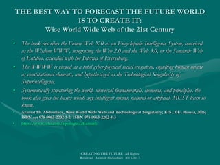 SCIENCE & TECHNOLOGY XXISCIENCE & TECHNOLOGY XXI
• Azamat Sh. Abdoullaev, Physics and Technology of the 21st Century, New Physica; EIS; EU, Russia, 2016;Azamat Sh. Abdoullaev, Physics and Technology of the 21st Century, New Physica; EIS; EU, Russia, 2016;
ISBN set 978-9963-2202-1-2; ISBN 978-9963-2202-2-9ISBN set 978-9963-2202-1-2; ISBN 978-9963-2202-2-9
• Azamat Sh. Abdoullaev, Disrupting Modern Science, Technology and Engineering with Wisdom Science; EIS;Azamat Sh. Abdoullaev, Disrupting Modern Science, Technology and Engineering with Wisdom Science; EIS;
EU, Russia, 2016; ISBN set 978-9963-2202-1-2; ISBN 978-9963-2202-7-4EU, Russia, 2016; ISBN set 978-9963-2202-1-2; ISBN 978-9963-2202-7-4
• Azamat Sh. Abdoullaev, Wise World Wide Web and Technological Singularity; EIS ; EU, Russia, 2016;Azamat Sh. Abdoullaev, Wise World Wide Web and Technological Singularity; EIS ; EU, Russia, 2016;
ISBN set 978-9963-2202-1-2; ISBN 978-9963-2202-4-3ISBN set 978-9963-2202-1-2; ISBN 978-9963-2202-4-3
• Azamat Sh. Abdoullaev, Wise Encyclopedia for Minds and Machines; EIS; EU, Russia, 2016; ISBN set 978-Azamat Sh. Abdoullaev, Wise Encyclopedia for Minds and Machines; EIS; EU, Russia, 2016; ISBN set 978-
9963-2202-1-2; ISBN 978-9963-2202-5-09963-2202-1-2; ISBN 978-9963-2202-5-0
• Azamat Sh. Abdoullaev, NEW WISDOM BOOK, Universal Standard Entity Classification System,Azamat Sh. Abdoullaev, NEW WISDOM BOOK, Universal Standard Entity Classification System,
USECS; EIS; EU, Russia, 2015; ISBN 978-9963-8421-8-6USECS; EIS; EU, Russia, 2015; ISBN 978-9963-8421-8-6
• Azamat Sh. Abdoullaev, Neapolis Smart Eco City: A Development Framework for Sustainable Cities; EIS;Azamat Sh. Abdoullaev, Neapolis Smart Eco City: A Development Framework for Sustainable Cities; EIS;
EU, Russia, 2010; ISBN 978-9963-9958-0-6EU, Russia, 2010; ISBN 978-9963-9958-0-6
• Azamat Sh. Abdoullaev, Future Communities Guide: Smart Cities and New Urban Revolution; EIS; EU,Azamat Sh. Abdoullaev, Future Communities Guide: Smart Cities and New Urban Revolution; EIS; EU,
Russia, 2016; ISBN set 978-9963-2202-1-2; ISBN 978-9963-2202-6-7Russia, 2016; ISBN set 978-9963-2202-1-2; ISBN 978-9963-2202-6-7
• Azamat Sh. Abdoullaev, Project Russia 21_Wise Intelligent Superpower Power; EIS; EU, Russia, 2016;Azamat Sh. Abdoullaev, Project Russia 21_Wise Intelligent Superpower Power; EIS; EU, Russia, 2016;
ISBN 978-5-600-01518-0 (in Russian)ISBN 978-5-600-01518-0 (in Russian)
• Azamat Sh. Abdoullaev, Wise Nations, Powers and Superpowers; EIS; EU, Russia, 2016; ISBN set 978-Azamat Sh. Abdoullaev, Wise Nations, Powers and Superpowers; EIS; EU, Russia, 2016; ISBN set 978-
9963-2202-1-2; ISBN 978-9963-2202-3-69963-2202-1-2; ISBN 978-9963-2202-3-6
• Azamat Sh. Abdoullaev, New World Revolution: Wise World vs. Ill World; EIS; EU, Russia, 2016Azamat Sh. Abdoullaev, New World Revolution: Wise World vs. Ill World; EIS; EU, Russia, 2016
• http://www.lulu.com/spotlight/shamashhttp://www.lulu.com/spotlight/shamash;; SMART World: http://www.worldxxi.com/SMART World: http://www.worldxxi.com/
• CREATING THE FUTURE All Rights Reserved Azamat Abdoullaev 2013-2017
 
