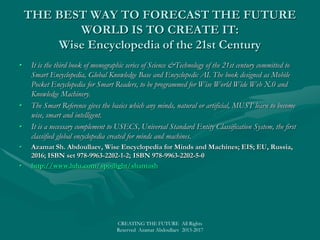 THE BEST WAY TO FORECAST THE FUTURE WORLD IS TOTHE BEST WAY TO FORECAST THE FUTURE WORLD IS TO
CREATE IT:CREATE IT:
Physics and Technology of the 21st CenturyPhysics and Technology of the 21st Century
• The first book of monographic series of Science &Technology of the 21st century is devoted to the Natural Science ofThe first book of monographic series of Science &Technology of the 21st century is devoted to the Natural Science of
Physics and Technology of tomorrow: Physics X.0 and Technology X.0.Physics and Technology of tomorrow: Physics X.0 and Technology X.0.
• New Physics X.0 as the leading natural science naturally unified in terms of convertibility and conservation of allNew Physics X.0 as the leading natural science naturally unified in terms of convertibility and conservation of all
natural forces and reversibility of all physical entities and processes is promising a dramatic advance in research,natural forces and reversibility of all physical entities and processes is promising a dramatic advance in research,
knowledge and understanding of the physical world.knowledge and understanding of the physical world.
• All basic assumptions and principles, as symmetry principles and conservation laws, and the latest conceptualAll basic assumptions and principles, as symmetry principles and conservation laws, and the latest conceptual
developments, as theory of everything or “dark energy” and “dark force”, imply the necessity of Unified Physics X.0developments, as theory of everything or “dark energy” and “dark force”, imply the necessity of Unified Physics X.0
as a replacement of modern fragmentary and overspecialized Physics 2.0.as a replacement of modern fragmentary and overspecialized Physics 2.0.
• It is shown that most future technologies and breakthrough innovations will be the engineering products of NaturalIt is shown that most future technologies and breakthrough innovations will be the engineering products of Natural
Science XXI and Physics X.0 coming from the universal reversibility mechanism.Science XXI and Physics X.0 coming from the universal reversibility mechanism.
• The interconnection of physical phenomena, convertibility of all physical forces, and reversibility of all physicalThe interconnection of physical phenomena, convertibility of all physical forces, and reversibility of all physical
entities and effects, all is enabling to create revolutionary intelligent applications, like as Encyclopedic Knowledgeentities and effects, all is enabling to create revolutionary intelligent applications, like as Encyclopedic Knowledge
Base in Physical Science for General AI.Base in Physical Science for General AI.
• Azamat Sh. Abdoullaev, Science and Technology XXI, Science X.0 and Technology X.0,Azamat Sh. Abdoullaev, Science and Technology XXI, Science X.0 and Technology X.0,
New Physica; EIS; EU, Russia, 2016; ISBN set 978-9963-2202-1-2; ISBN 978-9963-2202-2-New Physica; EIS; EU, Russia, 2016; ISBN set 978-9963-2202-1-2; ISBN 978-9963-2202-2-
9;9; http://www.lulu.com/spotlight/shamashhttp://www.lulu.com/spotlight/shamash
• SMART World: http://www.worldxxi.com/SMART World: http://www.worldxxi.com/
•
CREATING THE FUTURE All Rights
Reserved Azamat Abdoullaev 2013-2017
 