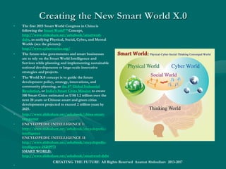 The Last AI REVOLUTION:The Last AI REVOLUTION: the End of Humanthe End of Human
WorldWorld
• Our best foresight: 10-15 years for emerging i-World as a supra intelligent global cyber-physical platform, a
combination of the earth-human ecosystems, smart things, intelligent technology ecosystems, including:
• Future intelligent communities (global, transnational, regional, national, urban and local),
• Smart people, government, economy, society, culture and religion,
• Intelligent infrastructure and industry,
• Future Internet, IOE (Internet of Everything), IOT (Internet of Things, including i-wearables),
• Intelligent semantic web, smart search engines, i-browsers,
• CaaS (conversation as a service), Smart social networks (the "life platforms"), etc.
• AVR (augmented and virtual reality), intelligent environments, smart spaces,
• Natural interfaces (voice, gesture, and expressions), Language machines, Intelligent machine learning systems,
• 5G networking (intelligent telecommunications, i-ICT),
• AIA (artificial intelligence agents), symbolic, connectionist, statistical, evolutionary, robotic and information-
theoretic, integrative and hybrid machines, PAs (personal assistants), etc.
• AGI (artificial general intelligence), universal algorithms, thinking machines,
• The mindware/brainware of Artificial Superintelligence is to become a global computing ontology of the world,
universe or nature, its things and entities, substances and objects, states and properties, changes and events, processes
and relations, such as USECS (Universal Standard Entity Classification System).
• Azamat Sh. Abdoullaev, Wise World Wide Web and Technological Singularity; EIS ; EU, Russia,Azamat Sh. Abdoullaev, Wise World Wide Web and Technological Singularity; EIS ; EU, Russia, 20162016
• SMART World: httpSMART World: http://www.worldxxi.com://www.worldxxi.com//
CREATING THE FUTURE All Rights Reserved Azamat Abdoullaev 2013-2017
 