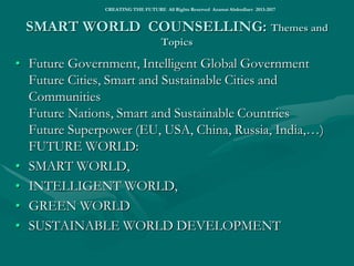 THE FUTURE WORLD INITIATIVESTHE FUTURE WORLD INITIATIVES
• For more on the Future World visions, strategies, challenges and projects, visit the links as below:
• BUILDING INTELLIGENT WORLD
• http://www.slideshare.net/ashabook/creating-the-future-tomorrows-world
• http://www.slideshare.net/ashabook/smartworl-dabr
• http://www.slideshare.net/ashabook/future-world-27173937
• http://www.slideshare.net/ashabook/iworld-25498222
• http://www.slideshare.net/ashabook/smart-revolution
• THE FUTURE WORLD ACTIONS
• Smart Sustainable Cities Global Initiative
• Smart Sustainable Nations Global Initiative
• Smart Sustainable Superpower Global Initiative
• http://www.slideshare.net/ashabook/eco-world-commandments
• CHINA-RUSSIA-EUROPE SMART SILK ROAD
• THE FUTURE EUROPE ACTIONS
• European Innovation Partnership on Smart Cities and Communities
• Smart Urban Europe Agenda
• Smart Green Europe Development Projects (to be submitted under Juncker’s Investment in Europe Fund)
• THE FUTURE RUSSIA ACTIONS
• Smart Green Russia (to be submitted under the National Well-Being Fund and Pension Fund)
• http://www.iiisyla.livejournal.com
• THE FUTURE WORLD ECONOMY
• https://www.linkedin.com/pulse/replacing-capitalist-world-economy-smart-world-azamat-abdoullaev
• http://www.slideshare.net/ashabook/demise-of-capitalism
• http://www.slideshare.net/ashabook/replacing-world-capitalism
• SMART World: http://www.worldxxi.com/SMART World: http://www.worldxxi.com/
•
•  
•
CREATING THE FUTURE All Rights Reserved Azamat Abdoullaev 2013-2017
 