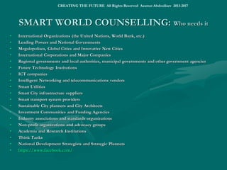 SHAPING FUTURE WORLDSHAPING FUTURE WORLD
• We are finally realizing that many life-critical things are at critical points when radical political decisions must be made
and crucial economic actions must be performed. We are finally recognizing that many significant things are never will
be the same. We finally understand that there is no close end for the current global crisis without creatively disruptive
changes.
• The worldwide crisis might continue concurrently with the regional wars and sweeping social unrest, ultimately ending
up with any of 4 future scenarios:
• the Ubiquitous Global Chaos (of a “multipolar world” style)
• the Military World State (of an IGIL style)
• the Intelligent World Order, a Smart World of Intelligence, Innovation, Integration and Prosperity
• The Singularity World: the End of Human History, Post-Human World and Trans-Human Technology
• To show a possibility of the best of all possible worlds, the Smart Superpower Global Initiative has been launched
considering as the potential superpowers of the 21st century Europe (intellectual and socio-political capital), China
(human and economic capital), Russia (ecological capital), America (technological and military capital) and India
(human resources and cultural capital).
• As a transnational intelligent community pilot and demonstration project, the “Smart Green Europe” has been
proposed to the President-elect Jean-Claude JUNCKER and the President of the Central Bank of Europe as a Pan-
European Investment Platform under the European Fund of Strategic Investments.
• The “RUSSIA XXI: Smart Green Russia” initiatives are under public voting by Russians.
• Europe, China, Russia and USA are prospects for Smart Green Superpower and Technological Leadership, when
having developed the least “unresponsive, unaccountable, inefficient, and ineffective bureaucracies…”, direct
democracy and socio-political dominance of intellectual elites and smart people over obsolete political, technical,
managerial or business elites.
• Currently, the Russian Federation and/or the European Union are the communities most inclined for a smart,
sustainable and inclusive growth, intelligent governance, social changes and global industrial leadership.
• http://www.slideshare.net/ashabook/world-tomorrow ; http://www.slideshare.net/ashabook/intelligent-world
• http://www.slideshare.net/ashabook/shaping-the-future-world
• SMART World: http://www.worldxxi.com/SMART World: http://www.worldxxi.com/
CREATING THE FUTURE All Rights Reserved Azamat Abdoullaev 2013-2017
 