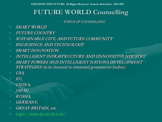 WORLD X.0 DIGITAL PLATFORM
• EIS ENCYCLOPEDIC INTELLIGENCE DIGITAL PLATFORM: GLOBAL INNOVATION AND
DISRUPTIVE TECHNOLOGY PLATFORM
ENCYCLOPEDIC INTELLIGENCE I:
http://www.slideshare.net/ashabook/encyclopedic-intelligence
ENCYCLOPEDIC INTELLIGENCE II:
http://www.slideshare.net/ashabook/encyclopedic-intelligence-24260973
ENCYCLOPEDIC INTELLIGENCE III:
http://www.slideshare.net/ashabook/encyclopedic-intelligence-global-marketing
ENCYCLOPEDIC INTELLIGENCE IV:
http://www.slideshare.net/ashabook/encyclopedic-intelligence-big-science-and-technology
ENCYCLOPEDIC INTELLIGENCE V:
http://www.slideshare.net/ashabook/global-intelligence-26413485
• http://www.slideshare.net/ashabook/eis-global-innovation-platformhttp://www.slideshare.net/ashabook/eis-global-innovation-platform
• http://www.slideshare.net/ashabook/eis-ltd ; http://www.slideshare.net/ashabook/eis-limited-28850348
• http://eu-smartcities.eu/blog/smart-superpowers-projects-states-powers-great-powers-and-hyperpowers; http://www.
slideshare.net/ashabook/superpowers-smart-states-global-initiative
• http://eu-smartcities.eu/blog/smart-superpowers-projects-states-powers-great-powers-and-hyperpowers; http://www.
slideshare.net/ashabook/superpowers-smart-states-global-initiative
• http://www.slideshare.net/ashabook/creating-the-future-tomorrows-world
• http://www.slideshare.net/ashabook/innovation-platform
• http://eu-smartcities.eu/users/azamat-abdoullaev-asha
• http://www.slideshare.net/ashabook/presentations
• EIS Encyclopedic Intelligent Systems Ltd (EU)
• SMART World: http://www.worldxxi.com/SMART World: http://www.worldxxi.com/
CREATING THE FUTURE All Rights Reserved Azamat Abdoullaev 2013-2017
 