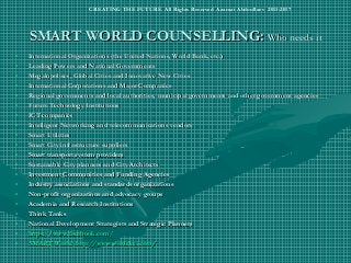 SMART WORLD COUNSELLING:SMART WORLD COUNSELLING: Who needs itWho needs it
• International Organizations (the United Nations, World Bank, etc.)International Organizations (the United Nations, World Bank, etc.)
• Leading Powers and National GovernmentsLeading Powers and National Governments
• Megalopolises, Global Cities and Innovative New CitiesMegalopolises, Global Cities and Innovative New Cities
• International Corporations and Major CompaniesInternational Corporations and Major Companies
• Regional governments and local authorities, municipal governments and other government agenciesRegional governments and local authorities, municipal governments and other government agencies
• Future Technology InstitutionsFuture Technology Institutions
• ICT companiesICT companies
• Intelligent Networking and telecommunications vendorsIntelligent Networking and telecommunications vendors
• Smart UtilitiesSmart Utilities
• Smart City infrastructure suppliersSmart City infrastructure suppliers
• Smart transport system providersSmart transport system providers
• Sustainable City planners and City ArchitectsSustainable City planners and City Architects
• Investment Communities and Funding AgenciesInvestment Communities and Funding Agencies
• Industry associations and standards organizationsIndustry associations and standards organizations
• Non-profit organizations and advocacy groupsNon-profit organizations and advocacy groups
• Academia and Research InstitutionsAcademia and Research Institutions
• Think TanksThink Tanks
• National Development Strategists and Strategic PlannersNational Development Strategists and Strategic Planners
• https://www.facebook.comhttps://www.facebook.com//
• SMART World: http://www.worldxxi.com/SMART World: http://www.worldxxi.com/
CREATING THE FUTURE All Rights Reserved Azamat Abdoullaev 2013-2017
 