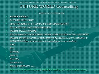FUTURE WORLD CounsellingFUTURE WORLD Counselling
• TOPICS OF COUNSELLINGTOPICS OF COUNSELLING
• SMART WORLDSMART WORLD
• FUTURE COUNTRYFUTURE COUNTRY
• SUSTAINABLE CITY, AND FUTURE COMMUNITYSUSTAINABLE CITY, AND FUTURE COMMUNITY
• BIG SCIENCE AND TECHNOLOGYBIG SCIENCE AND TECHNOLOGY
• SMART INNOVATIONSMART INNOVATION
• INTELLIGENT INFRASTRUCTURE AND IINNOVATIVE NDUSTRYINTELLIGENT INFRASTRUCTURE AND IINNOVATIVE NDUSTRY
• SMART POWERS AND INTELLIGENT NATIONS DEVELOPMENTSMART POWERS AND INTELLIGENT NATIONS DEVELOPMENT
STRATEGIES (to be licensed to interested government bodies):STRATEGIES (to be licensed to interested government bodies):
• USA,USA,
• EU,EU,
• CHINA,CHINA,
• JAPAN,JAPAN,
• RUSSIA,RUSSIA,
• GERMANY,GERMANY,
• GREAT BRITAIN, etc.GREAT BRITAIN, etc.
• https://www.facebook.comhttps://www.facebook.com//;; SMART World: http://www.worldxxi.com/SMART World: http://www.worldxxi.com/
CREATING THE FUTURE All Rights Reserved Azamat Abdoullaev 2013-2017
 