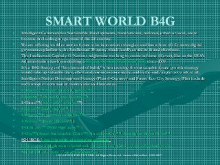 SMART WORLD B4G
• Intelligent Communities Sustainable Developments, transnational, national, urban or local, are toIntelligent Communities Sustainable Developments, transnational, national, urban or local, are to
become the leading mega trend of the 21become the leading mega trend of the 21stst
century.century.
• We are offering world countries future-wise innovation strategies and know-how of i-Country digitalWe are offering world countries future-wise innovation strategies and know-how of i-Country digital
governance platforms, the Intellectual Property which hardly could be found elsewhere.governance platforms, the Intellectual Property which hardly could be found elsewhere.
• The Intellectual Capital of i-Nations might take too long to create in-home (if ever), like as the USA’sThe Intellectual Capital of i-Nations might take too long to create in-home (if ever), like as the USA’s
Administration has been drafting aAdministration has been drafting a Strategy for American InnovationStrategy for American Innovation since 2009.since 2009.
• It’s a B4G Strategy of “buy instead of build,” when creating the sustainable future growth strategyIt’s a B4G Strategy of “buy instead of build,” when creating the sustainable future growth strategy
would take up valuable time, effort and resources in-country, and in the end, might not work at all.would take up valuable time, effort and resources in-country, and in the end, might not work at all.
• Intelligent Nation Development Strategy/Plan (i-Country) and Smart Eco City Strategy/Plan includeIntelligent Nation Development Strategy/Plan (i-Country) and Smart Eco City Strategy/Plan include
such unique i-community trademarks and brands as:such unique i-community trademarks and brands as:
• I-America™ (Smart Green America™)I-America™ (Smart Green America™)
• I-Europe™ (Smart Green Europe™)I-Europe™ (Smart Green Europe™)
• I-China™ (I-China™ (Smart Green ChinaSmart Green China™)™)
• I-Japan™ (Smart Japan™)I-Japan™ (Smart Japan™)
• I-Russia™ (Smart Green Russia™)I-Russia™ (Smart Green Russia™)
• I-Britain™I-Britain™ ((Smart Britain™Smart Britain™))
• I-Germany™ (Smart Germany™)I-Germany™ (Smart Germany™)
• I-City™ (Smart Sustainable Cities™; Smart Eco City™; Intelligent Green Cities™)I-City™ (Smart Sustainable Cities™; Smart Eco City™; Intelligent Green Cities™)
• SOURCE:SOURCE: http://iworldx.wix.com/smart-worldhttp://iworldx.wix.com/smart-world
• http://www.slideshare.net/ashabook/presentationshttp://www.slideshare.net/ashabook/presentations;; https://https://www.facebook.com/www.facebook.com/
• SMART World: http://www.worldxxi.com/SMART World: http://www.worldxxi.com/
CREATING THE FUTURE All Rights Reserved Azamat Abdoullaev 2013-2017
 