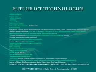 FUTURE TECHNOLOGY:FUTURE TECHNOLOGY:
Emerging TechnologiesEmerging Technologies
• Future Technologies by Sectors (at different development stages and application fields)::
• Agriculture: Agricultural robot, Closed ecological systems, Genetically modified food, In vitro meat, Kitchen meat incubator,
Vertical farming, or Urban Agriculture
• Sustainable Agriculture: Genetic industries of renewable natural resources of agriculture, livestock,enetic industries of renewable natural resources of agriculture, livestock,
forestry, fishingforestry, fishing,, and natural processesand natural processes
• Biomedical: Artificial uterus, Body implants, prosthesis, Cryonics, Expressive augmentation, Genetic engineering, Hibernation
 or suspended animation, Life extension, Strategies for Engineered Negligible Senescence, Oncolytic Virus, Personalized medicine, 
NG Genomics,NG Genomics, fullfull genomegenome sequencingsequencing, Synthetic biology,synthetic genomics, Regenerative medicine, Robotic surgery, Tricorder,
Tissue engineering, Virotherapy, Vitrification or cryoprotectant
• Displays: 3D displays, Holography (Holographic display, Computer-generated holography), Organic light-emitting transistor,
Screenless display (Virtual retinal display, Bionic contact lens), EyeTap, etc.
• Electronics: Digital scent technology, Electronic nose, E-textiles, Flexible electronics, Memristor, Spintronics,
Thermal copper pillar bump
• Energy: Renewable Energy Technologies, Innovative Energy Storage, Generation and Transfer
• IT, Computing and Telecommunications: Encyclopedic Intelligence (Ambient intelligence, Artificial brain, Artificial
intelligence, Atomtronics, Augmented Reality, Cybermethodology, Virtual Reality); Mobile Internet and Wireless Web,Mobile Internet and Wireless Web,
Knowledge Work Automation, the Internet of Things or M2M Internet, Cloud Technology, Advanced Robotics, etc.Knowledge Work Automation, the Internet of Things or M2M Internet, Cloud Technology, Advanced Robotics, etc.
• I-World Digital Platform: Smart World Applications (Intelligent Territories, Regions, Cities, Communities)
• SMART World: http://www.worldxxi.comSMART World: http://www.worldxxi.com//
• https://https://www.slideshare.net/ashabook/encyclopedic-intelligence-deepwww.slideshare.net/ashabook/encyclopedic-intelligence-deep
CREATING THE FUTURE All Rights Reserved Azamat Abdoullaev 2013-2017
 