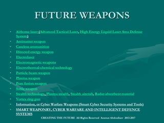 FUTURE ICT TECHNOLOGIESFUTURE ICT TECHNOLOGIES
• Ambient intelligence
• Artificial brain
• Artificial intelligence
• Atomtronics
• Augmented Reality
• Brain-computer interface
• Brain-reading, Neuroinformatics, Mind Uploading
• Cybermethodology
• Cyber Security (Network Security, Security Operations, Data Security, Access and Identity Control, Endpoint Security, Application Security)Cyber Security (Network Security, Security Operations, Data Security, Access and Identity Control, Endpoint Security, Application Security)
• Emerging memory technologies T-RAM, Z-RAM, TTRAM, CBRAM, SONOS, RRAM, Racetrack memory, NRAM, Millipede memory
• Fourth-generation optical discs (3D optical data storage, Holographic data storage)
• 4G cellular communication (Mobile broadband, mobile TV,Interactive TV, 3D-TV, holographic cameras)
• 5G mobile communication (mobile smart cities)
• General-purpose computing on graphics processing units
• Machine augmented cognition, exocortices
• Machine translation, Machine vision, Speech recognition
• Mobile collaboration
• Optical computing
• Quantum computing, Quantum cryptography
• Radio-frequency identification
• Semantic Web, or Web 3.0
• Smart Mobile Internet and Wireless Web
• Three-dimensional integrated circuit
• Virtual Reality or Virtual World (3D Simulated Environment for Interaction and Personal Experience)
• Immersive virtual reality (Virtusphere, 3rd Space Vest, haptic suit, immersive technology, simulated reality, holodeck)
• Internet of Things, M2M Communications, Web of Things, Smart Web, Smart Cyberspace
• INTERNET OF EVERYTHING, INTELLIGENT INTERNET; DIGITAL CITIES AND INTELLIGENT COMMUNITIES
• SMART World: http://www.worldxxi.com/SMART World: http://www.worldxxi.com/
CREATING THE FUTURE All Rights Reserved Azamat Abdoullaev 2013-2017
 