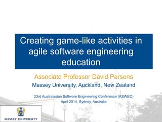 Creating game-like activities in
agile software engineering
education
Associate Professor David Parsons
Massey University, Auckland, New Zealand
23rd Australasian Software Engineering Conference (ASWEC)
April 2014, Sydney, Australia
 