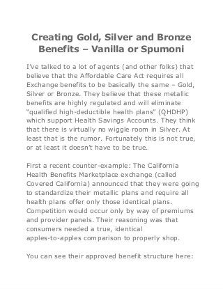 Creating Gold, Silver and Bronze
Benefits – Vanilla or Spumoni
I’ve talked to a lot of agents (and other folks) that
believe that the Affordable Care Act requires all
Exchange benefits to be basically the same – Gold,
Silver or Bronze. They believe that these metallic
benefits are highly regulated and will eliminate
“qualified high-deductible health plans” (QHDHP)
which support Health Savings Accounts. They think
that there is virtually no wiggle room in Silver. At
least that is the rumor. Fortunately this is not true,
or at least it doesn’t have to be true.
First a recent counter-example: The California
Health Benefits Marketplace exchange (called
Covered California) announced that they were going
to standardize their metallic plans and require all
health plans offer only those identical plans.
Competition would occur only by way of premiums
and provider panels. Their reasoning was that
consumers needed a true, identical
apples-to-apples comparison to properly shop.
You can see their approved benefit structure here:
 