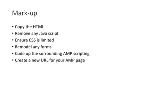 Mark-up
• Copy the HTML
• Remove any Java script
• Ensure CSS is limited
• Remodel any forms
• Code up the surrounding AMP...