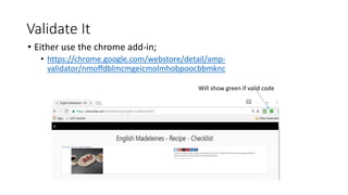 Validate It
• Either use the chrome add-in;
• https://chrome.google.com/webstore/detail/amp-
validator/nmoffdblmcmgeicmolmhobpoocbbmknc
Will show green if valid code
 