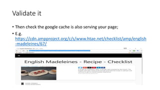 Validate it
• Then check the google cache is also serving your page;
• E.g.
https://cdn.ampproject.org/c/s/www.htae.net/checklist/amp/english
-madeleines/67/
 