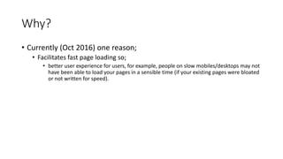 Why?
• Currently (Oct 2016) one reason;
• Facilitates fast page loading so;
• better user experience for users, for example, people on slow mobiles/desktops may not
have been able to load your pages in a sensible time (if your existing pages were bloated
or not written for speed).
 