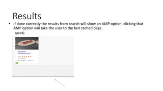 Results
• If done correctly the results from search will show an AMP option, clicking that
AMP option will take the user to the fast cached page.
speed).
 