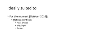 Ideally suited to
• For the moment (October 2016);
• Static content like;
• News articles
• Blog pages
• Recipes
 