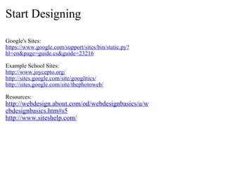 Start Designing Google's Sites: https://www.google.com/support/sites/bin/static.py?hl=en&page=guide.cs&guide=23216 Example School Sites: http://www.joycepto.org/ http://sites.google.com/site/googlitics/ http://sites.google.com/site/thephotoweb/ Resources: http://webdesign.about.com/od/webdesignbasics/u/webdesignbasics.htm#s5 http://www.siteshelp.com/ 
