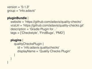 version = "0.1.3"
group = "info.adavis"
pluginBundle {
website = 'https://github.com/adavis/quality-checks'
vcsUrl = 'https://github.com/adavis/quality-checks.git'
description = 'Gradle Plugin for…’
tags = ['Checkstyle', 'FindBugs', 'PMD']
plugins {
qualityChecksPlugin {
id = 'info.adavis.qualitychecks'
displayName = 'Quality Checks Plugin'
}
}
}
 