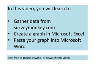 In this video, you will learn to
• Gather data from
surveymonkey.com
• Create a graph in Microsoft Excel
• Paste your graph into Microsoft
Word
Feel free to pause, rewind, or rewatch this video.
 