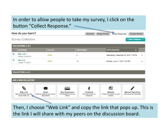 In order to allow people to take my survey, I click on the
button “Collect Response.”
Then, I choose “Web Link” and copy the link that pops up. This is
the link I will share with my peers on the discussion board.
 
