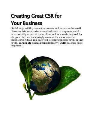 Creating Great CSR for
Your Business
Social responsibility attracts customers and improves the world.
Knowing this, companies increasingly turn to corporate social
responsibility as part of their culture and as a marketing tool. As
shoppers become increasingly aware of the many ways the
business world can give back to the communities from which they
profit, corporate social responsibility (CSR) becomes more
important.
 