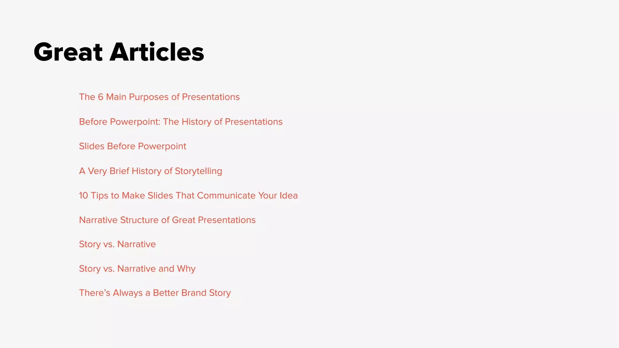 Great Articles
The 6 Main Purposes of Presentations
Before Powerpoint: The History of Presentations
Slides Before Powerpoint
A Very Brief History of Storytelling
10 Tips to Make Slides That Communicate Your Idea
Narrative Structure of Great Presentations
Story vs. Narrative
Story vs. Narrative and Why
There’s Always a Better Brand Story
 
