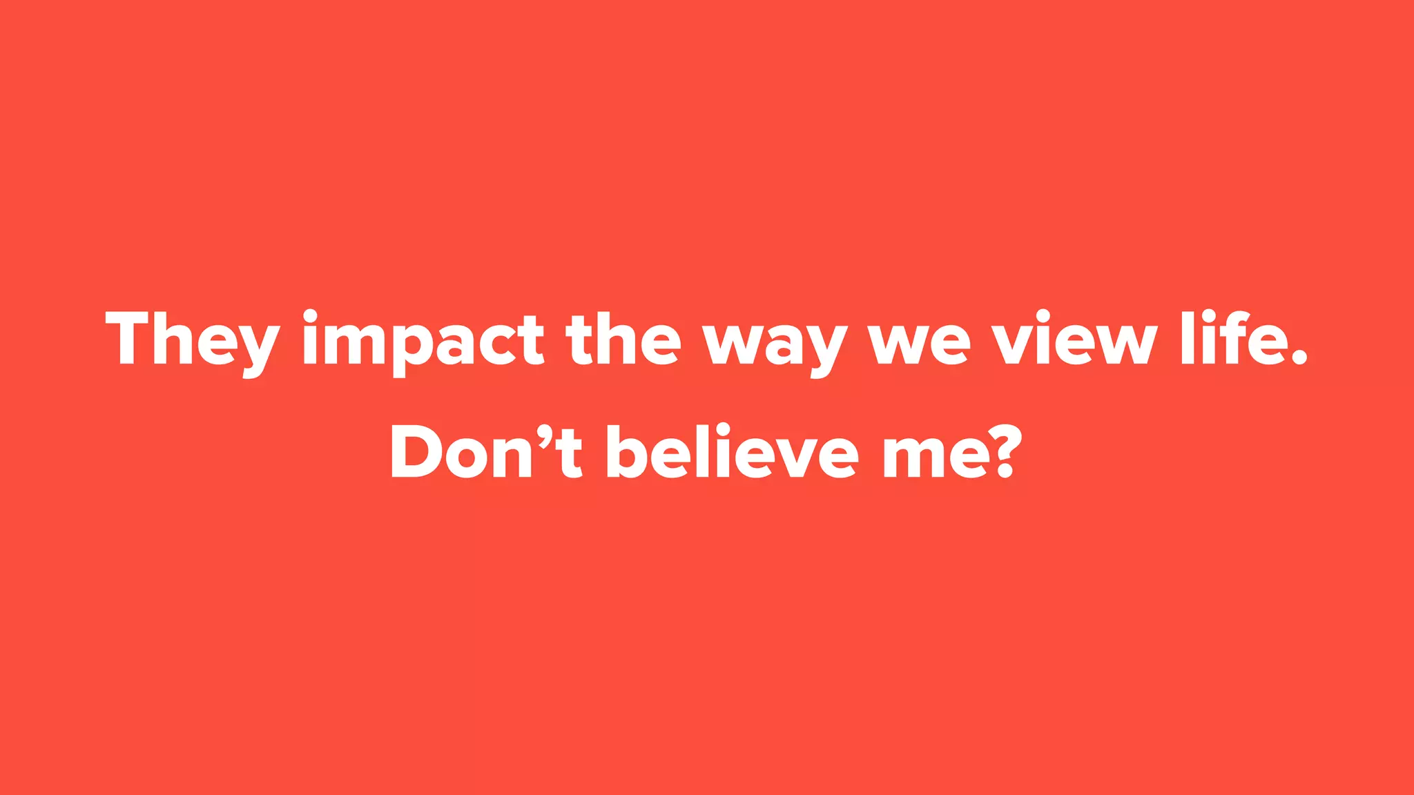 Don’t believe me?
They impact the way we view life.
 