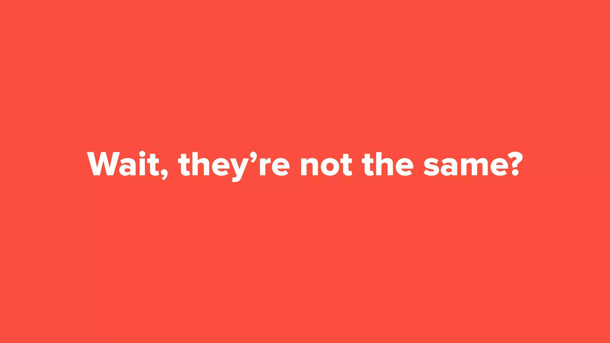 Wait, they’re not the same?
 