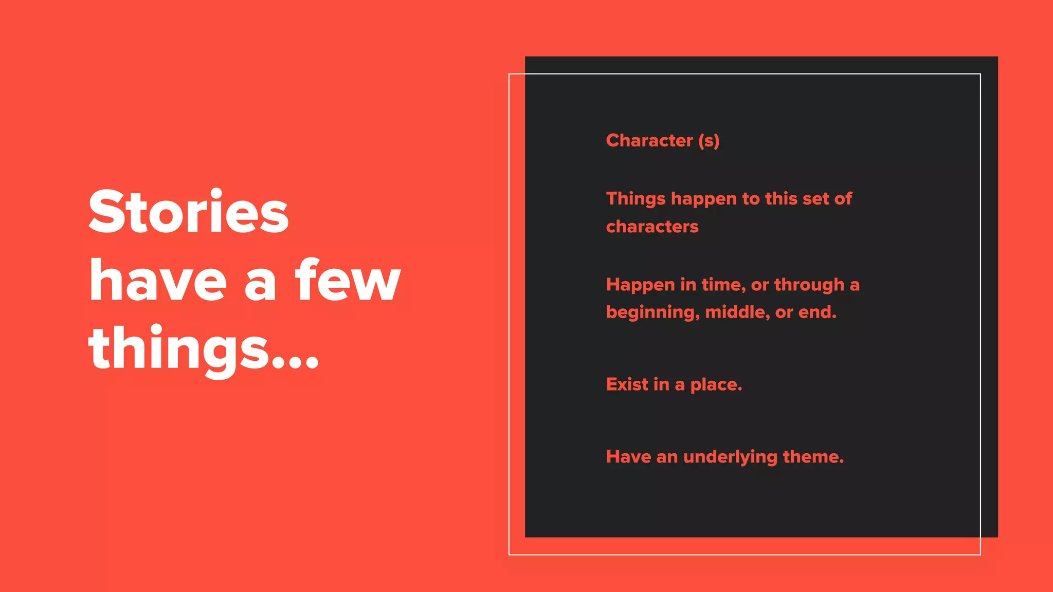 Character (s)
Things happen to this set of
characters
Happen in time, or through a
beginning, middle, or end.
Exist in a place.
Have an underlying theme.
Stories
have a few
things…
 