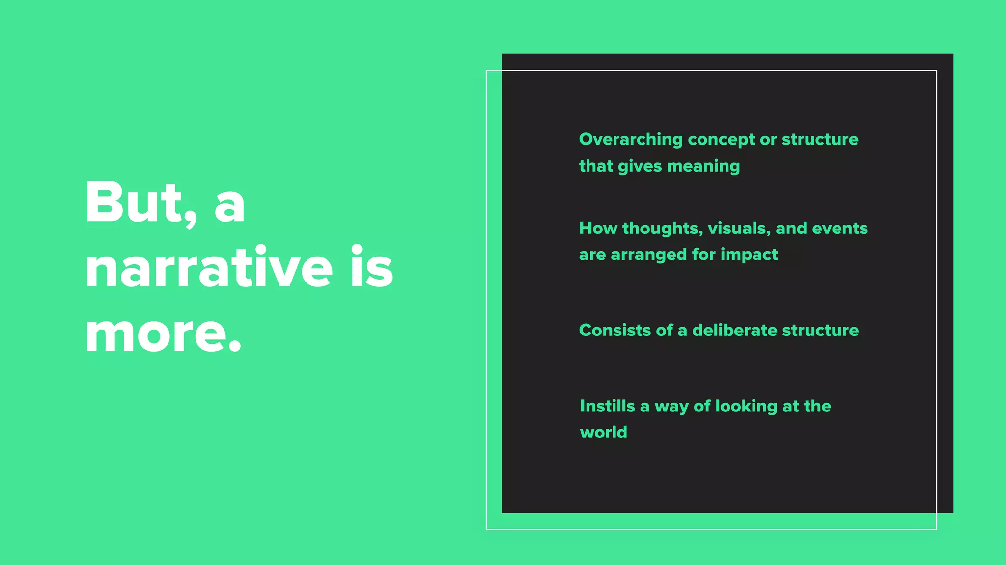 Consists of a deliberate structure
Instills a way of looking at the
world
But, a
narrative is
more.
Overarching concept or structure
that gives meaning
How thoughts, visuals, and events
are arranged for impact
 