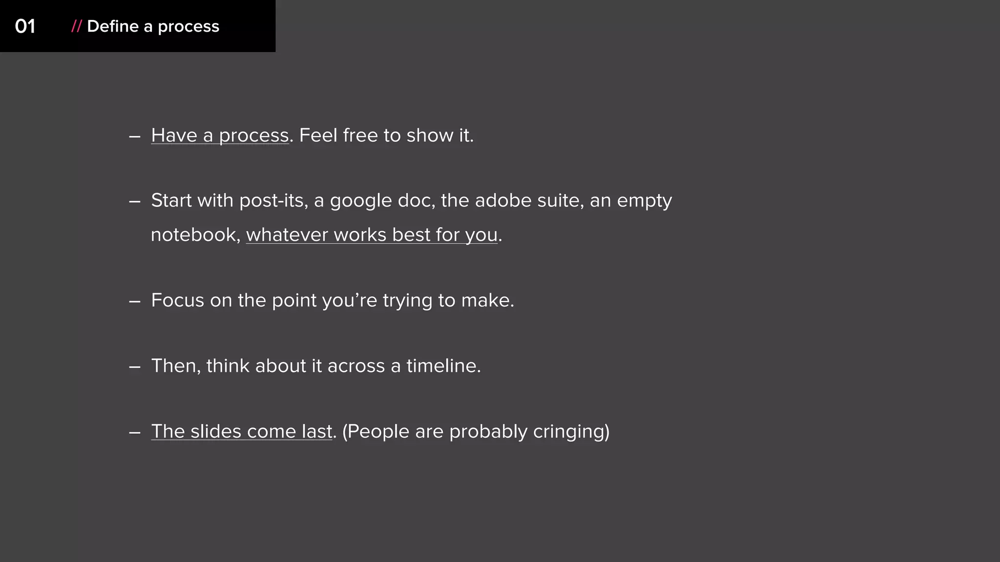 – Have a process. Feel free to show it.
– Start with post-its, a google doc, the adobe suite, an empty
notebook, whatever works best for you.
– Focus on the point you’re trying to make.
– Then, think about it across a timeline.
– The slides come last. (People are probably cringing)
01 // Deﬁne a process
 
