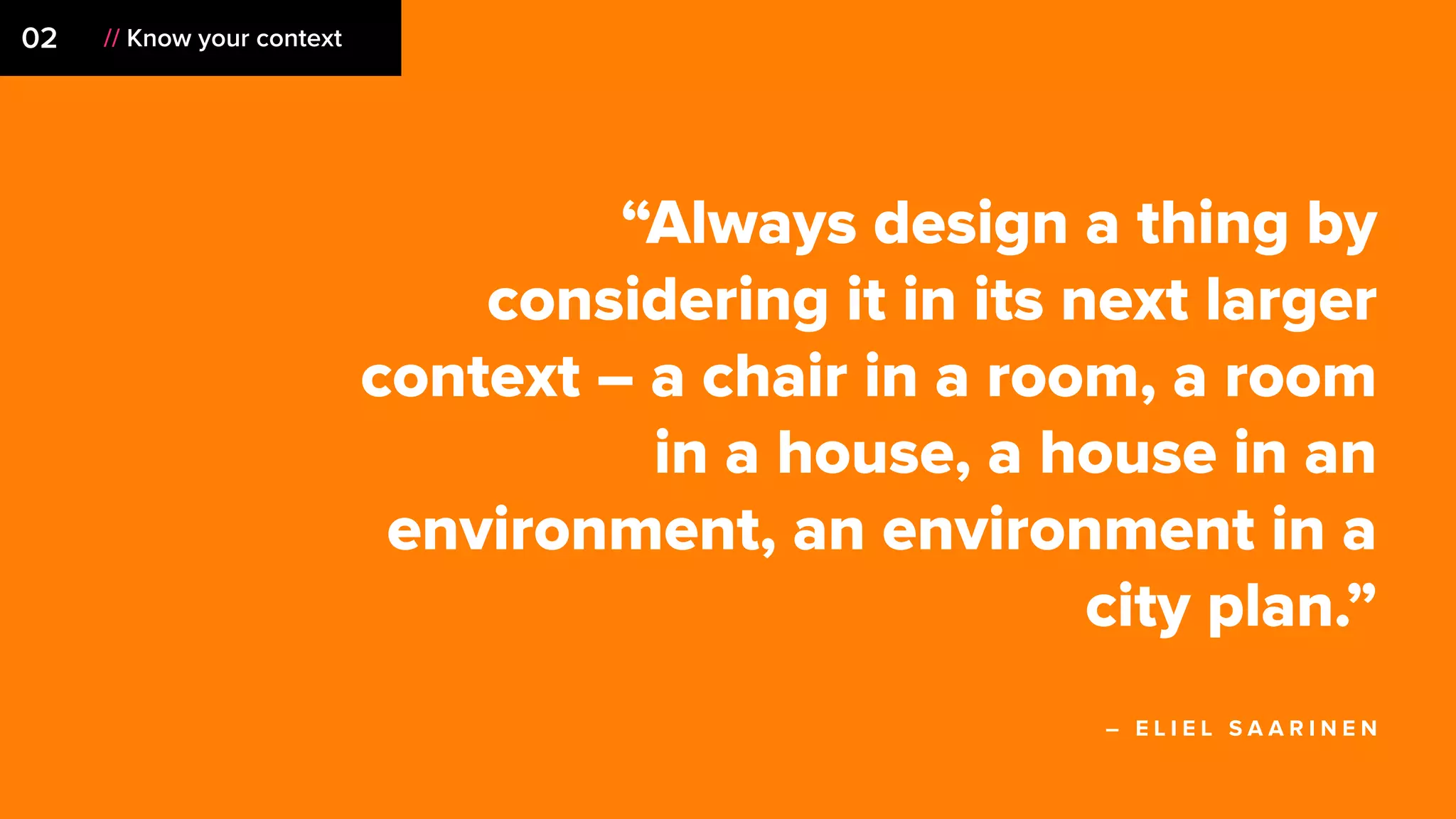 02 // Know your context
“Always design a thing by
considering it in its next larger
context – a chair in a room, a room
in a house, a house in an
environment, an environment in a
city plan.”
– E L I E L S A A R I N E N
 