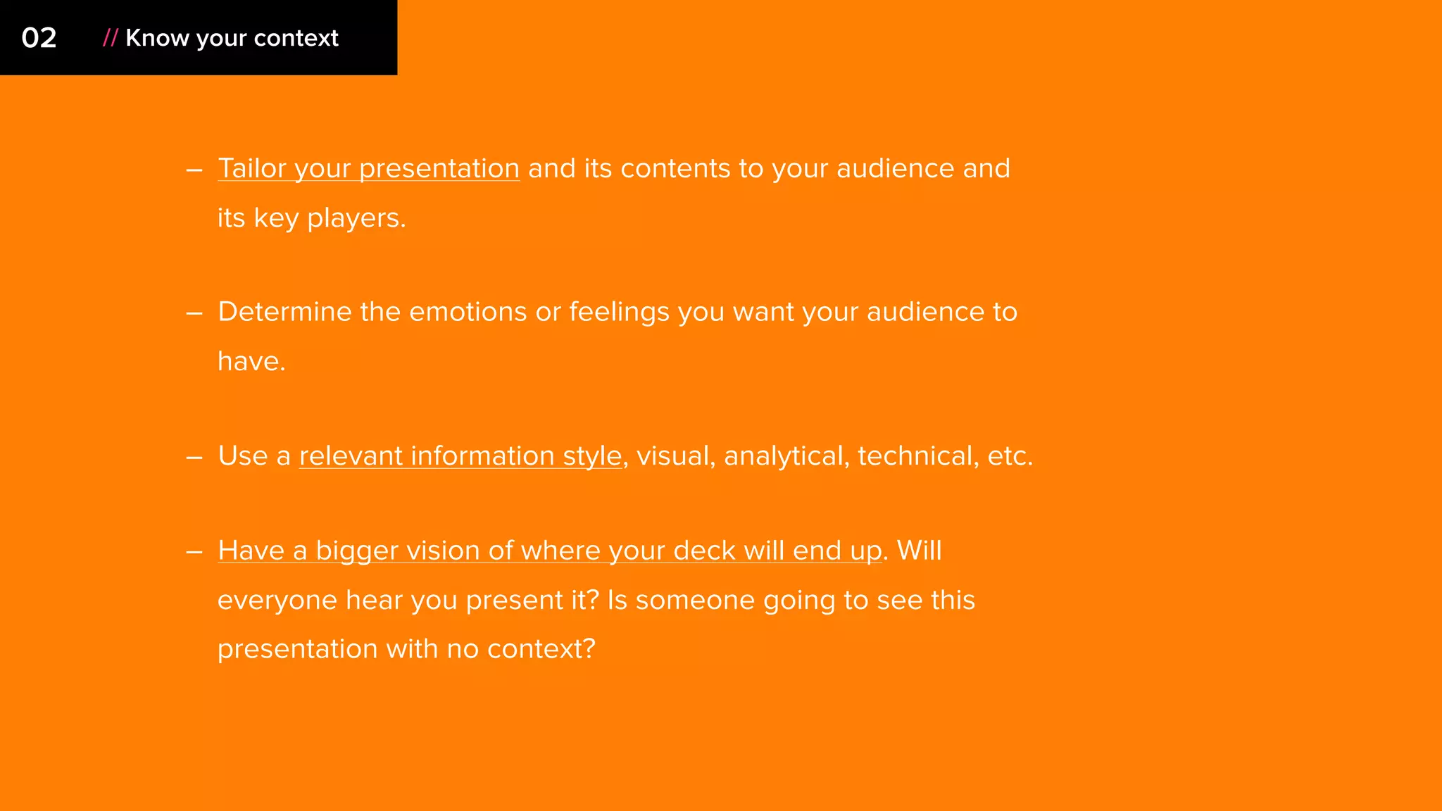 – Tailor your presentation and its contents to your audience and
its key players.
– Determine the emotions or feelings you want your audience to
have.
– Use a relevant information style, visual, analytical, technical, etc.
– Have a bigger vision of where your deck will end up. Will
everyone hear you present it? Is someone going to see this
presentation with no context?
02 // Know your context
 