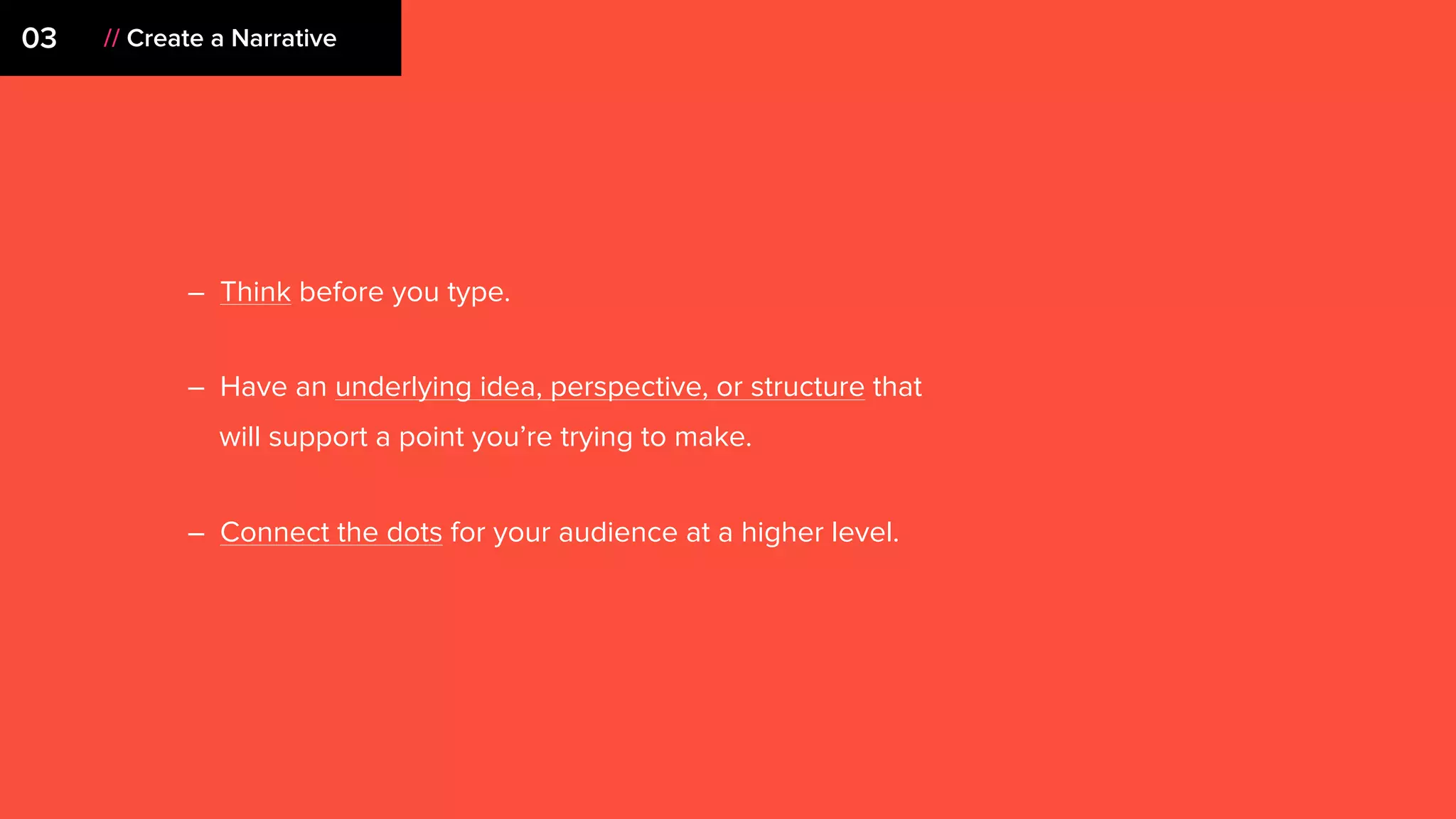 – Think before you type.
– Have an underlying idea, perspective, or structure that
will support a point you’re trying to make.
– Connect the dots for your audience at a higher level.
03 // Create a Narrative
 
