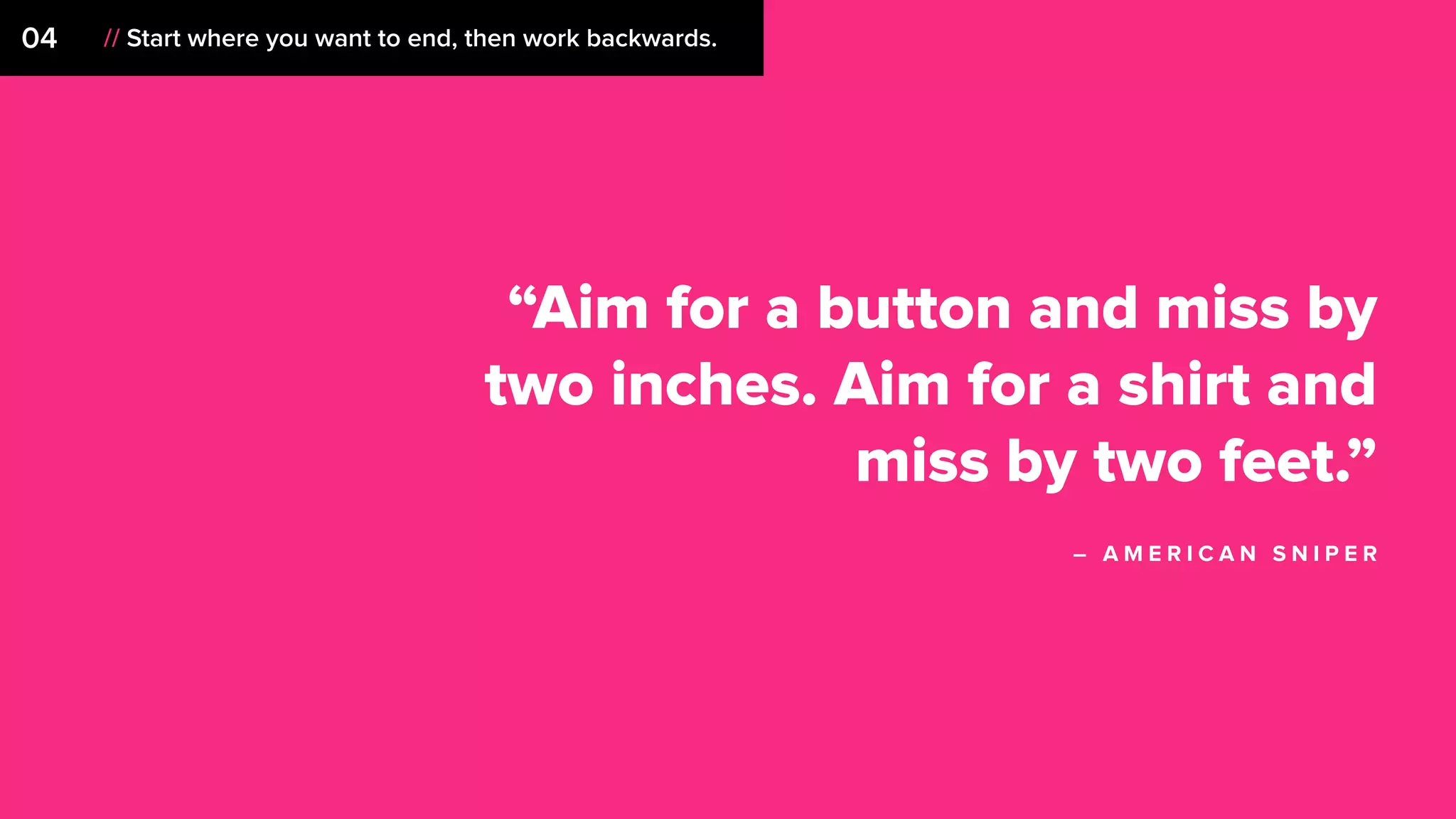 04 // Start where you want to end, then work backwards.
“Aim for a button and miss by
two inches. Aim for a shirt and
miss by two feet.”
– A M E R I C A N S N I P E R
 